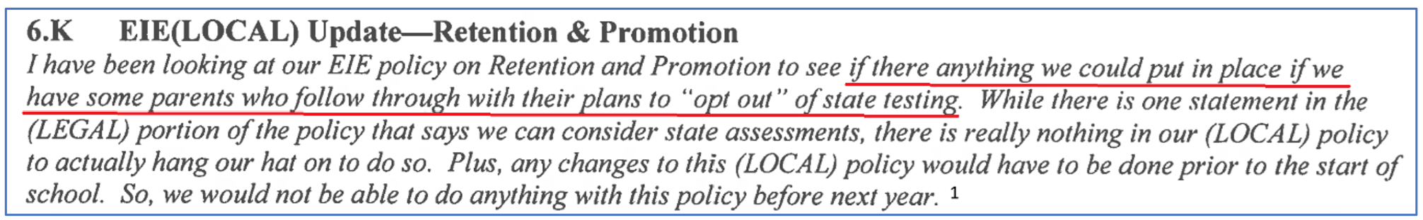 I have been looking at our E1E policy on Retention and Promotion to see if there anything we could put in place if we have some parents who follow through with their plans to “opt out" of state testing. While there is one statement in the (LEGAL) portion of the policy that says we can consider state assessments, there is really nothing in our (LOCAL) policy to actually hang our hat on to do so. Plus, any changes to this (LOCAL) policy would have to be done prior to the start of school. So, we would not be able to do anything with this policy before next year.